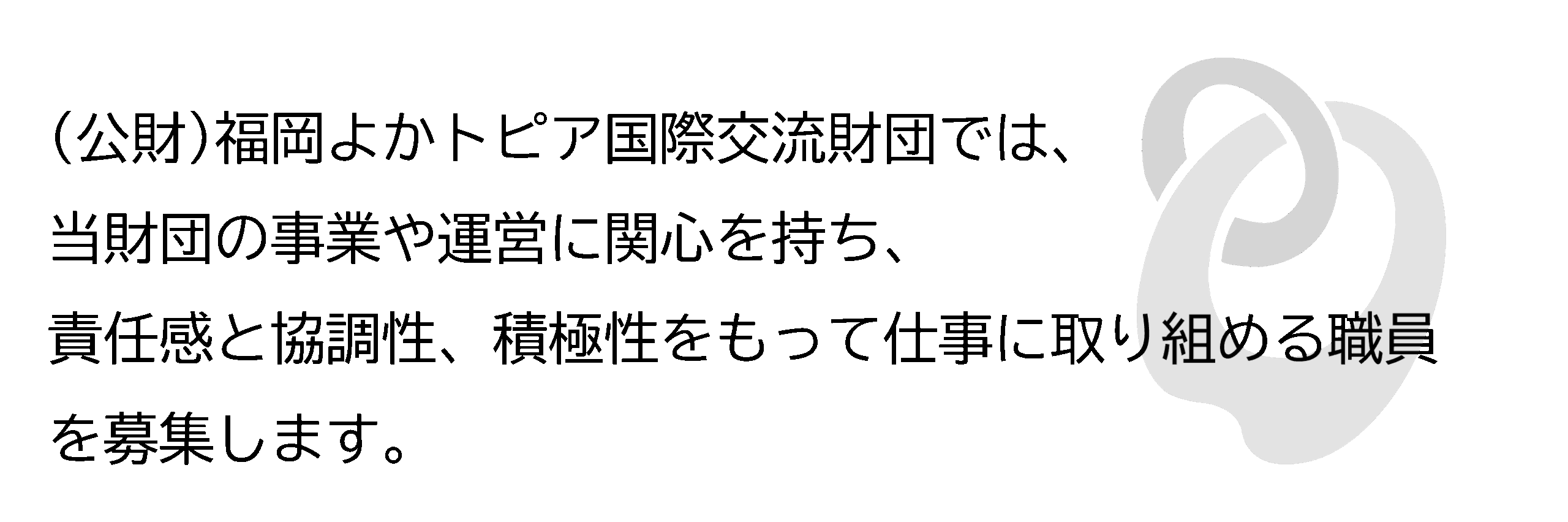 福岡よかトピア国際交流財団の事業や運営に関心を持ち、責任感と協調性、積極性をもって仕事に取り組める職員を募集します。